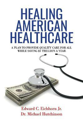 Healing American Healthcare, Volume 1: A Plan to Provide Quality Care for All, While Saving $1 Trillion a Year by Michael Hutchinson, Edward C. Eichhorn