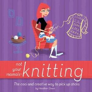 Not Your Mama's Knitting: The Cool and Creative Way to Pick Up Sticks by Heather Dixon