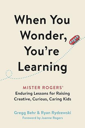 When You Wonder, You're Learning: Mister Rogers' Enduring Lessons for Raising Creative, Curious, Caring Kids by Gregg Behr, Ryan Rydzewski