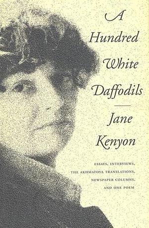 A Hundred White Daffodils: Essays, Interviews, The Akhmatova Translations, Newspaper Columns, and One Poem by Jane Kenyon, Donald Hall