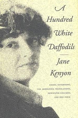 A Hundred White Daffodils: Essays, Interviews, The Akhmatova Translations, Newspaper Columns, and One Poem by Jane Kenyon, Donald Hall