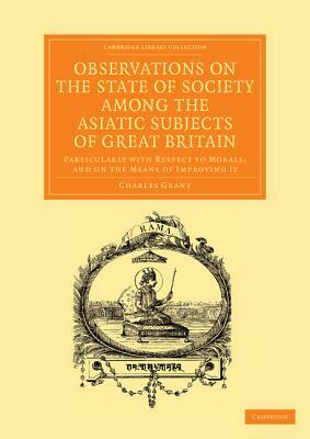 Observations on the State of Society Among the Asiatic Subjects of Great Britain: Particularly with Respect to Morals; And on the Means of Improving I by Charles Grant