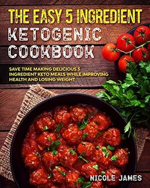 The Easy 5 Ingredient Ketogenic Cookbook: Save Time Making Delicious 5 Ingredient Keto Meals While Improving Health and Losing Weight (Five Ingredient Keto Cookbook Book 2) by Nicole James