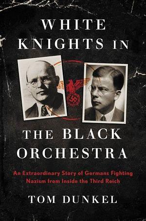 White Knights in the Black Orchestra: An Extraordinary Story of Germans Fighting Nazism from Inside the Third Reich by Tom Dunkel