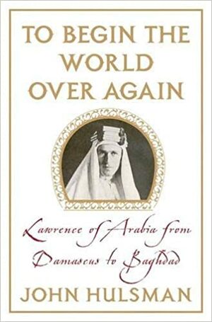 To Begin the World Over Again: Lawrence of Arabia from Damascus to Baghdad by John C. Hulsman