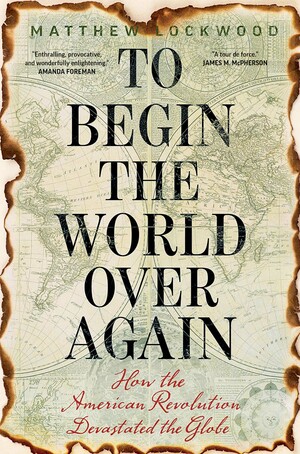 To Begin the World Over Again: How the American Revolution Devastated the Globe by Matthew Lockwood