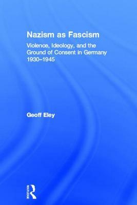 Nazism as Fascism: Violence, Ideology, and the Ground of Consent in Germany 1930-1945 by Geoff Eley