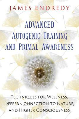 Advanced Autogenic Training and Primal Awareness: Techniques for Wellness, Deeper Connection to Nature, and Higher Consciousness by James Endredy
