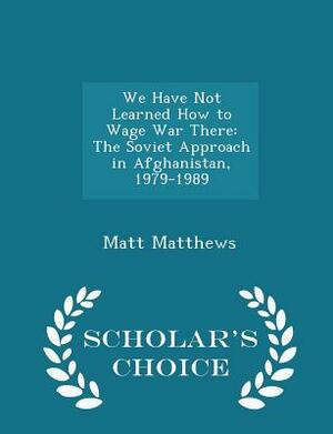 We Have Not Learned How to Wage War There: The Soviet Approach in Afghanistan 1979-1989 by Matt Matthews