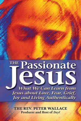 The Passionate Jesus: What We Can Learn from Jesus about Love, Fear, Grief, Joy and Living Authentically by Peter Wallace