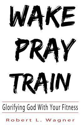 Wake Pray Train: Glorifying God with Your Fitness by Robert Wagner
