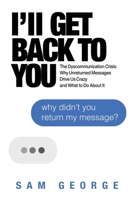 I'll Get Back to You: The Dyscommunication Crisis: Why Unreturned Messages Drive Us Crazy and What to Do about It by Sam George