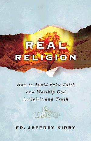 Real Religion: How to Avoid False Faith and Worship God in Spirit and Truth by Fr. Jeffrey Kirby, Jeffrey Kirby, Jeffrey Kirby