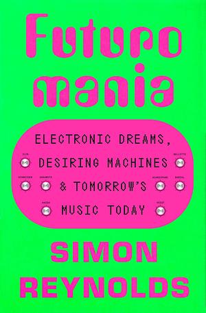 Futuromania : Electronic Dreams, Desiring Machines, and Tomorrow's Music Today  by Simon Reynolds