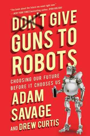 Don't Give Guns to Robots: Choosing Our Future Before It Chooses Us by Drew Curtis, Adam Savage, Niles Parker