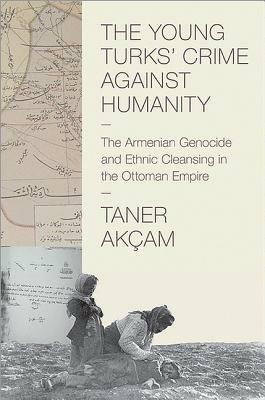 The Young Turks' Crime Against Humanity: The Armenian Genocide and Ethnic Cleansing in the Ottoman Empire by Taner Akçam