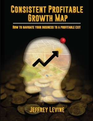 Consistent Profitable Growth Map: How To Navigate Your Business To A Profitable Exit by Jeff Levine