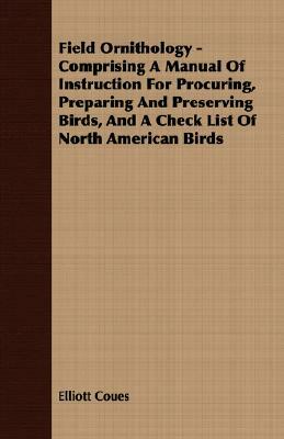Field Ornithology - Comprising a Manual of Instruction for Procuring, Preparing and Preserving Birds, and a Check List of North American Birds by Elliott Coues