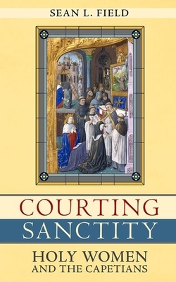 Courting Sanctity: Holy Women and the Capetians by Sean L. Field