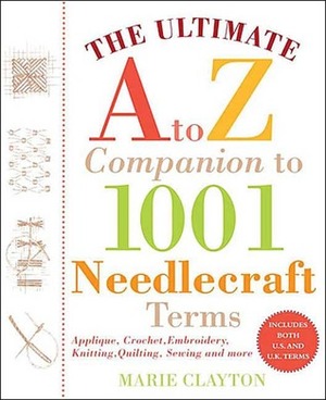 The Ultimate A to Z Companion to 1,001 Needlecraft Terms: Applique, Crochet, Embroidery, Knitting, Quilting, Sewing and More by Marie Clayton