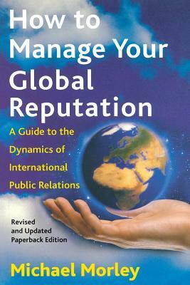 How to Manage Your Global Reputation: A Guide to the Dynamics of International Public Relations by Michael Morley