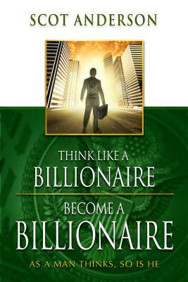 Think Like a Billionaire, Become a Billionaire: As a Man Thinks, So Is He by Scot Anderson
