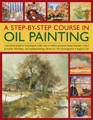 A Step-By-Step Course in Oil Painting: A Practical Guide to Techniques, with Easy-To-Follow Projects Using Impasto, Toned Grounds, Blending and Under by Angela Gair