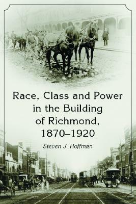 Race, Class and Power in the Building of Richmond, 1870-1920 by Steven J. Hoffman