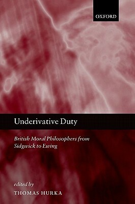 Underivative Duty: British Moral Philosophers from Sidgwick to Ewing by Thomas Hurka