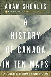 A History of Canada in Ten Maps: Epic Stories of Charting a Mysterious Land by Adam Shoalts