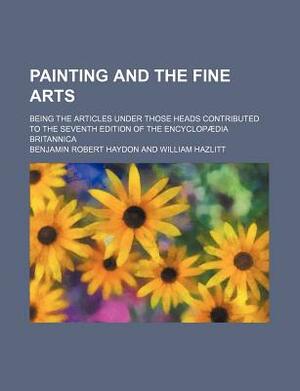Painting and the Fine Arts; Being the Articles Under Those Heads Contributed to the Seventh Edition of the Encyclopaedia Britannica by Benjamin Robert Haydon