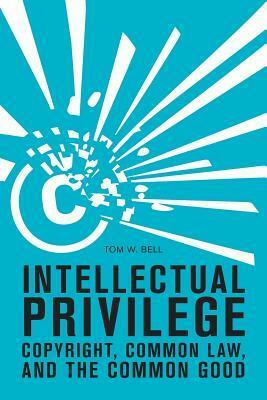 Intellectual Privilege: Copyright, Common Law, and the Common Good by Tom W. Bell