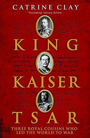 King, Kaiser, Tsar: Three Royal Cousins Who Led The World To War by Catrine Clay