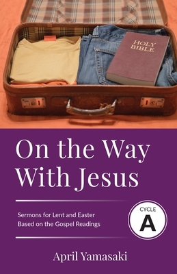 On the Way with Jesus: Cycle A Sermons for Lent and Easter Based on the Gospel Texts by April Yamasaki
