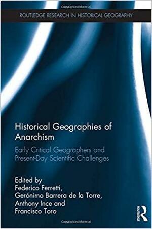 Historical Geographies of Anarchism: Early Critical Geographers and Present-Day Scientific Challenges by Anthony Ince, Federico Ferretti, Geronimo Barrera, Francisco Toro