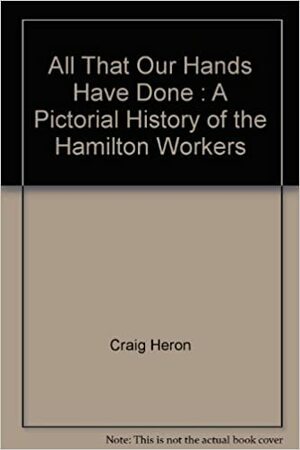 All That Our Hands Have Done : A Pictorial History of the Hamilton Workers by Wayne Roberts, Shea Hoffmitz, Craig Heron, Robert Storey