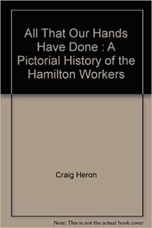 All That Our Hands Have Done : A Pictorial History of the Hamilton Workers by Shea Hoffmitz, Craig Heron, Robert Storey, Wayne Roberts