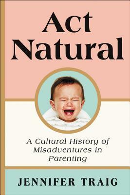 ACT Natural: A Cultural History of Misadventures in Parenting by Jennifer Traig