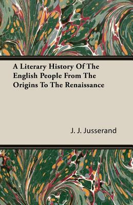 A Literary History of the English People from the Origins to the Renaissance by J. J. Jusserand