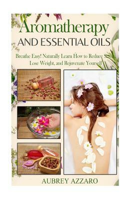 Aromatherapy and Essential Oils: Breathe Easy! Naturally Learn How to Reduce Stress, Lose Weight, and Rejuvenate Yourself by Aubrey Azzaro
