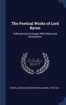 The Poetical Works of Lord Byron: Collected and Arranged, With Notes and Illustrations by George Gordon Byron Byron