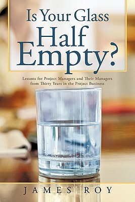 Is Your Glass Half Empty?: Lessons for Project Managers and Their Managers from Thirty Years in the Project Business by James Roy