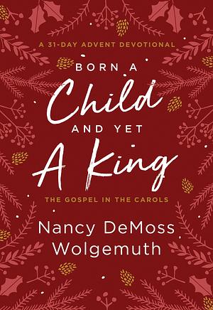 Born a Child and Yet a King: The Gospel in the Carols: An Advent Devotional by Nancy DeMoss Wolgemuth, Nancy DeMoss Wolgemuth