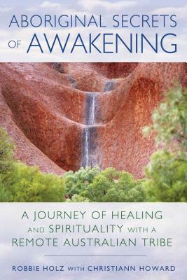 Aboriginal Secrets of Awakening: A Journey of Healing and Spirituality with a Remote Australian Tribe by Robbie Holz