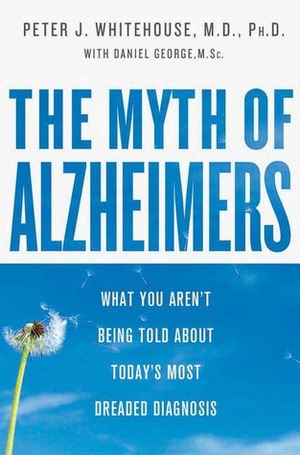 The Myth Of Alzheimer's: What You Aren't Being Told About Today's Most Dreaded Diagnosis by Peter J. Whitehouse
