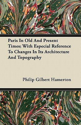 Paris In Old And Present Times; With Especial Reference To Changes In Its Architecture And Topography by Philip Gilbert Hamerton