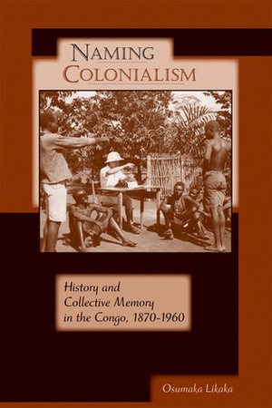 Naming Colonialism: History and Collective Memory in the Congo, 1870–1960 by Osumaka Likaka
