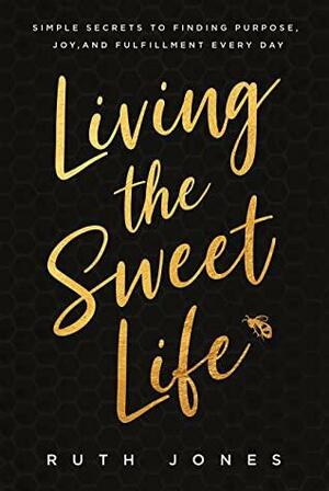 Living the Sweet Life : Simple Secrets to Finding Purpose, Joy, and Fulfillment Every Day by Ruth Jones