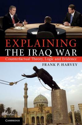 Explaining the Iraq War: Counterfactual Theory, Logic and Evidence by Frank P. Harvey