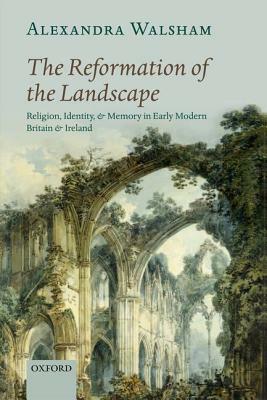 The Reformation of the Landscape: Religion, Identity, and Memory in Early Modern Britain and Ireland by Alexandra Walsham